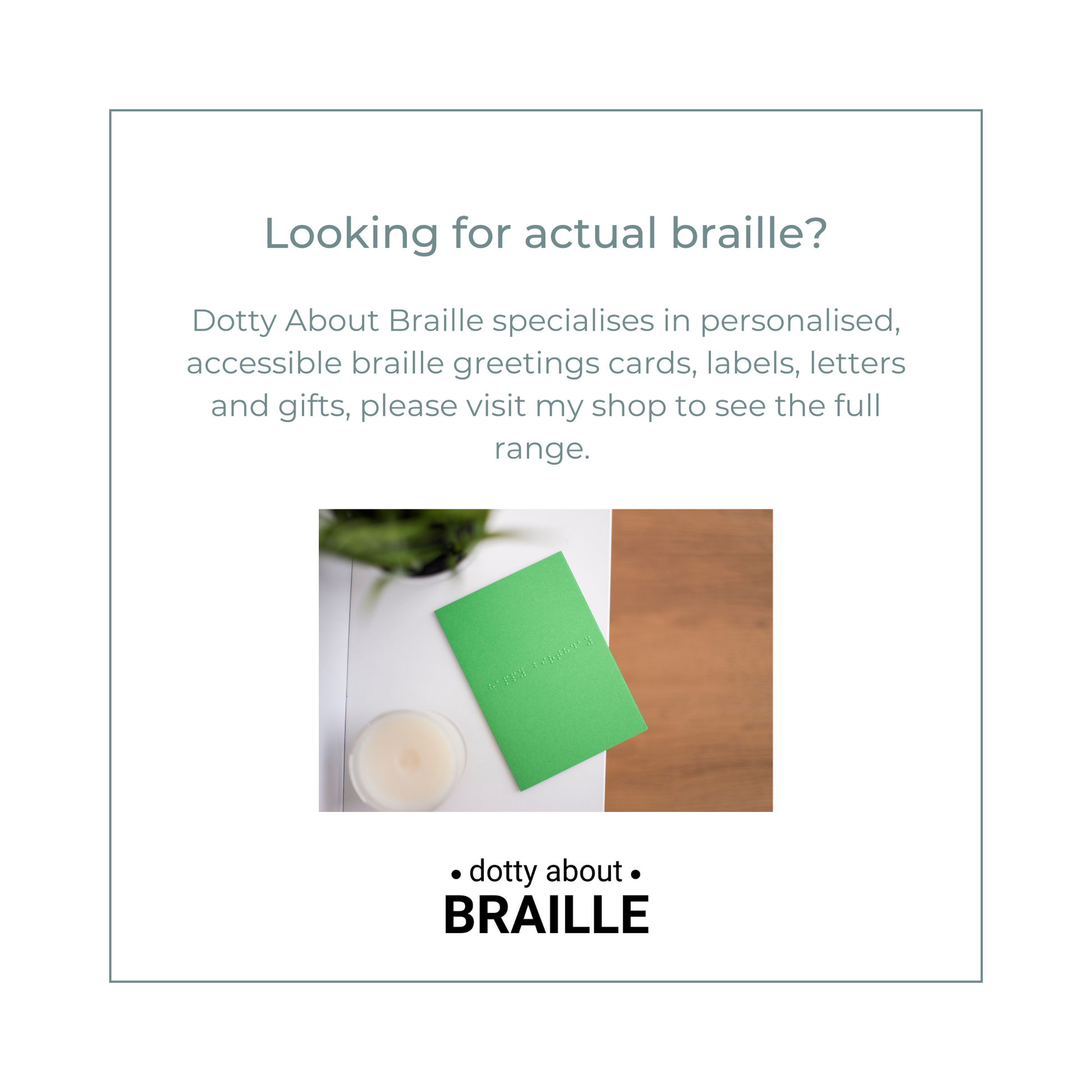 Looking for actual braille? Dotty About Braille specialises in personalised, accessible braille greetings cards, labels, letters and gifts, please visit my shop to see the full range. 
